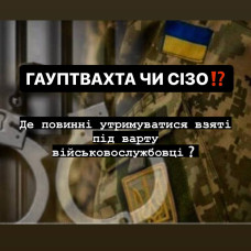 ГАУПТВАХТА ЧИ СЛІДЧИЙ ІЗОЛЯТОР: ДЕ ДОЦІЛЬНО УТРИМУВАТИ ВЗЯТИХ ПІД ВАРТУ ВІЙСЬКОВОСЛУЖБОВЦІВ ТА ЯКА ПОЗИЦІЯ ЗАКОНУ?